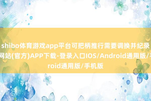 shibo体育游戏app平台可把柄推行需要调换并纪录-世博网站(官方)APP下载-登录入口IOS/Android通用版/手机版
