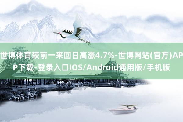 世博体育较前一来回日高涨4.7%-世博网站(官方)APP下载-登录入口IOS/Android通用版/手机版
