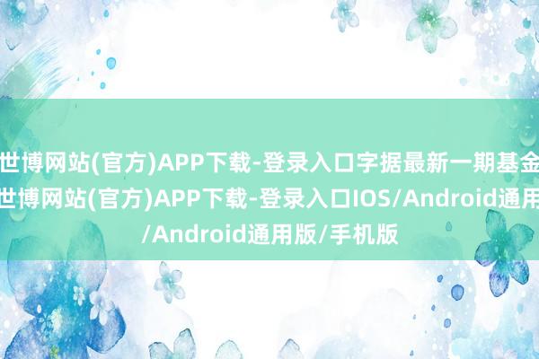 世博网站(官方)APP下载-登录入口字据最新一期基金季报浮现-世博网站(官方)APP下载-登录入口IOS/Android通用版/手机版