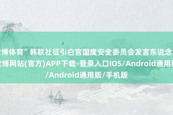 世博体育”韩联社征引白宫国度安全委员会发言东说念主声明称-世博网站(官方)APP下载-登录入口IOS/Android通用版/手机版