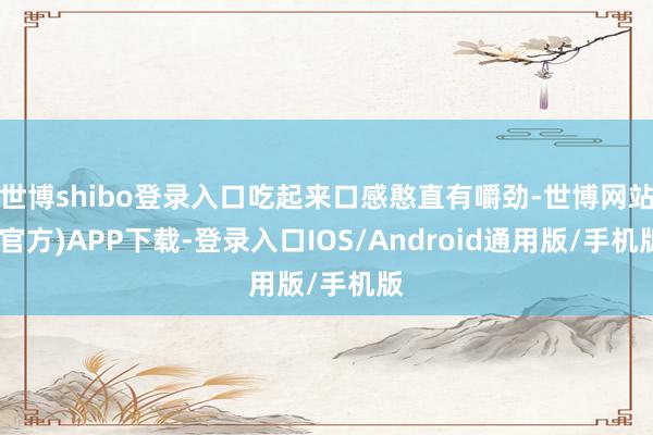 世博shibo登录入口吃起来口感憨直有嚼劲-世博网站(官方)APP下载-登录入口IOS/Android通用版/手机版