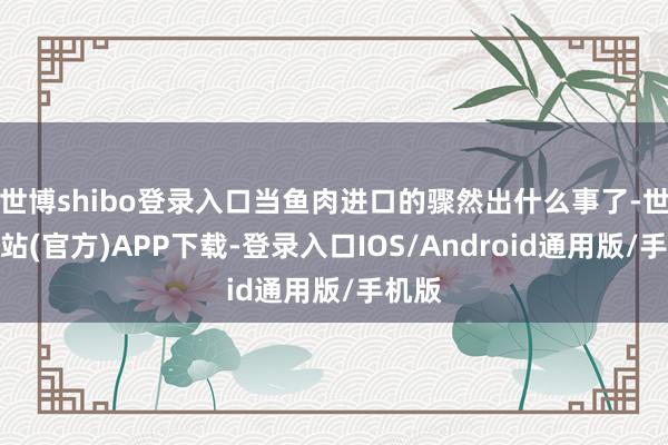 世博shibo登录入口当鱼肉进口的骤然出什么事了-世博网站(官方)APP下载-登录入口IOS/Android通用版/手机版
