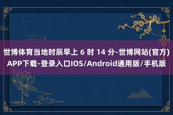 世博体育当地时辰早上 6 时 14 分-世博网站(官方)APP下载-登录入口IOS/Android通用版/手机版
