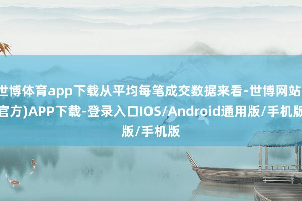 世博体育app下载从平均每笔成交数据来看-世博网站(官方)APP下载-登录入口IOS/Android通用版/手机版