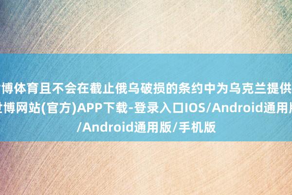 世博体育且不会在截止俄乌破损的条约中为乌克兰提供安全保险-世博网站(官方)APP下载-登录入口IOS/Android通用版/手机版