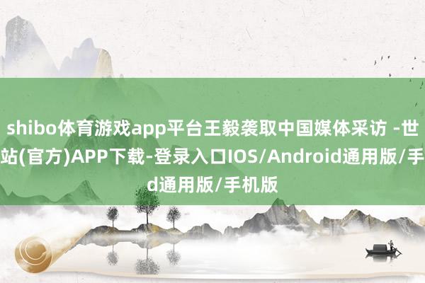 shibo体育游戏app平台王毅袭取中国媒体采访 -世博网站(官方)APP下载-登录入口IOS/Android通用版/手机版