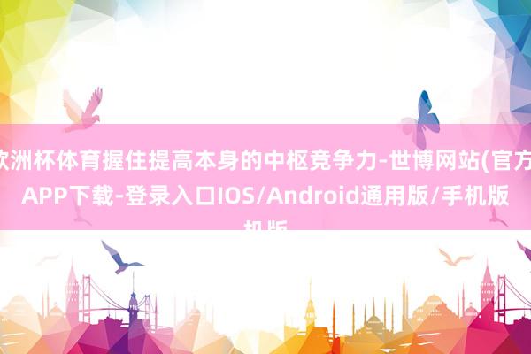 欧洲杯体育握住提高本身的中枢竞争力-世博网站(官方)APP下载-登录入口IOS/Android通用版/手机版