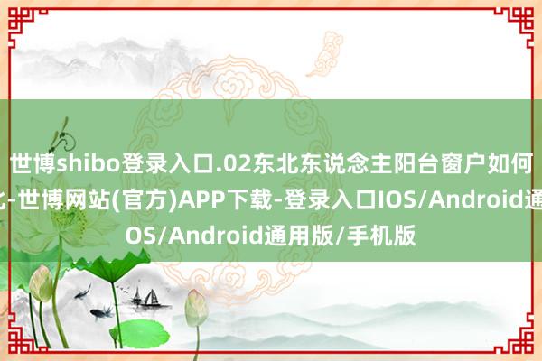 世博shibo登录入口.02东北东说念主阳台窗户如何作念？在东北-世博网站(官方)APP下载-登录入口IOS/Android通用版/手机版
