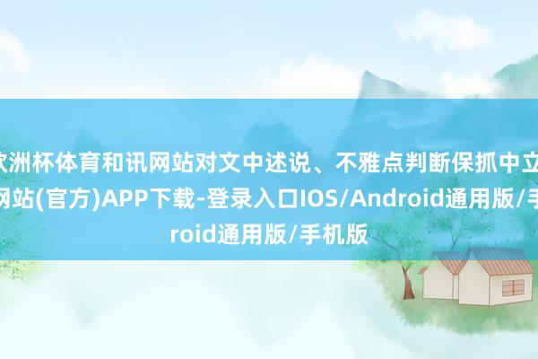 欧洲杯体育和讯网站对文中述说、不雅点判断保抓中立-世博网站(官方)APP下载-登录入口IOS/Android通用版/手机版