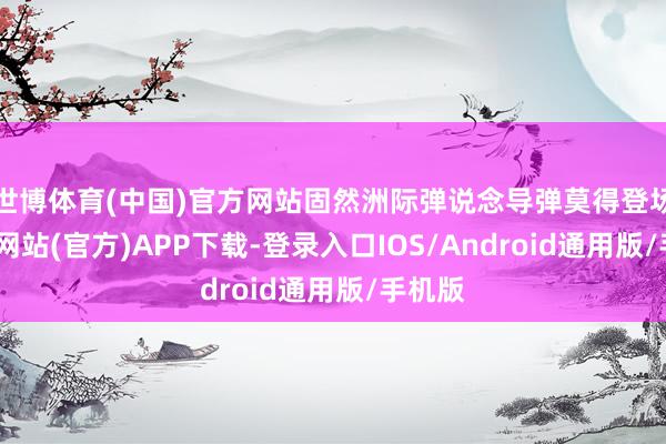 世博体育(中国)官方网站固然洲际弹说念导弹莫得登场-世博网站(官方)APP下载-登录入口IOS/Android通用版/手机版