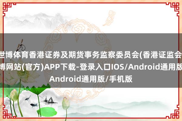 世博体育香港证券及期货事务监察委员会(香港证监会)示意-世博网站(官方)APP下载-登录入口IOS/Android通用版/手机版