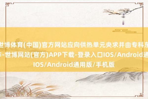 世博体育(中国)官方网站应向供热单元央求并由专科东说念主员操作-世博网站(官方)APP下载-登录入口IOS/Android通用版/手机版