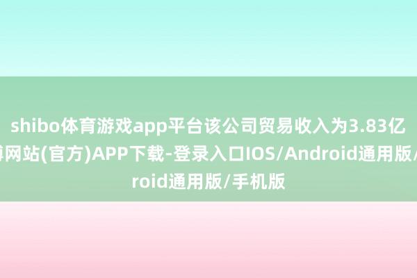 shibo体育游戏app平台该公司贸易收入为3.83亿元-世博网站(官方)APP下载-登录入口IOS/Android通用版/手机版