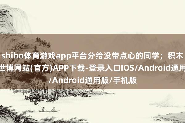 shibo体育游戏app平台分给没带点心的同学；积木被碰倒了-世博网站(官方)APP下载-登录入口IOS/Android通用版/手机版