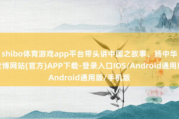 shibo体育游戏app平台带头讲中国之故事、扬中华之精神-世博网站(官方)APP下载-登录入口IOS/Android通用版/手机版