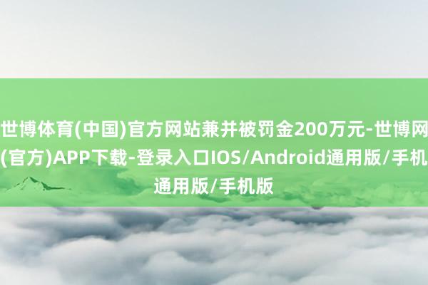 世博体育(中国)官方网站兼并被罚金200万元-世博网站(官方)APP下载-登录入口IOS/Android通用版/手机版