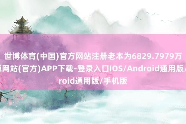 世博体育(中国)官方网站注册老本为6829.7979万元-世博网站(官方)APP下载-登录入口IOS/Android通用版/手机版