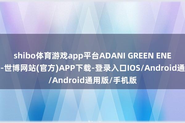 shibo体育游戏app平台ADANI GREEN ENERGY升超9%-世博网站(官方)APP下载-登录入口IOS/Android通用版/手机版