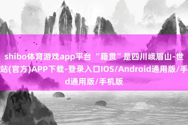 shibo体育游戏app平台 “籍贯”是四川峨眉山-世博网站(官方)APP下载-登录入口IOS/Android通用版/手机版