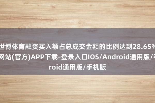 世博体育融资买入额占总成交金额的比例达到28.65%-世博网站(官方)APP下载-登录入口IOS/Android通用版/手机版