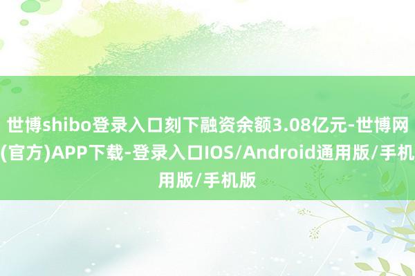 世博shibo登录入口刻下融资余额3.08亿元-世博网站(官方)APP下载-登录入口IOS/Android通用版/手机版