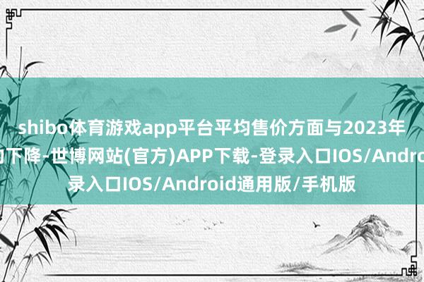 shibo体育游戏app平台平均售价方面与2023年比拟有一定进度的下降-世博网站(官方)APP下载-登录入口IOS/Android通用版/手机版