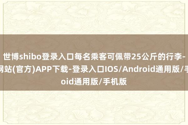 世博shibo登录入口每名乘客可佩带25公斤的行李-世博网站(官方)APP下载-登录入口IOS/Android通用版/手机版