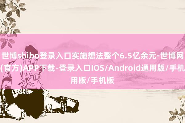 世博shibo登录入口实施想法整个6.5亿余元-世博网站(官方)APP下载-登录入口IOS/Android通用版/手机版