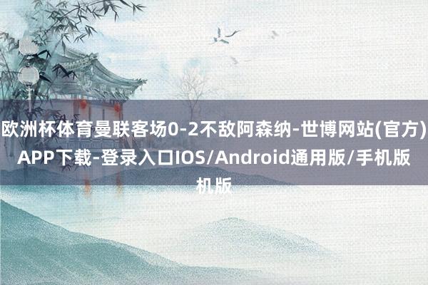 欧洲杯体育曼联客场0-2不敌阿森纳-世博网站(官方)APP下载-登录入口IOS/Android通用版/手机版