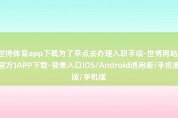 世博体育app下载为了早点去办理入职手续-世博网站(官方)APP下载-登录入口IOS/Android通用版/手机版