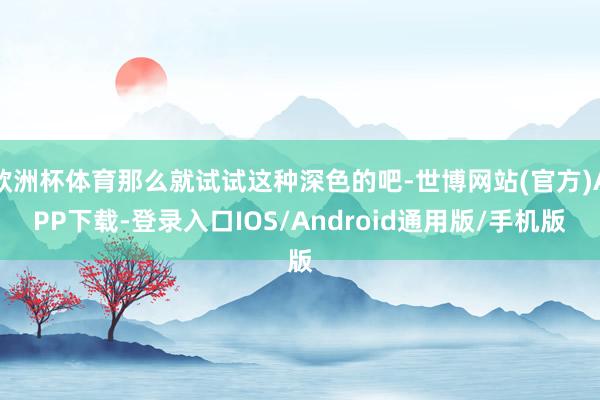 欧洲杯体育那么就试试这种深色的吧-世博网站(官方)APP下载-登录入口IOS/Android通用版/手机版
