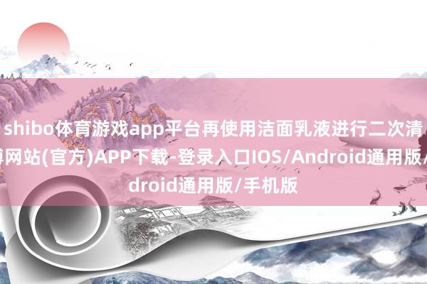 shibo体育游戏app平台再使用洁面乳液进行二次清洁-世博网站(官方)APP下载-登录入口IOS/Android通用版/手机版
