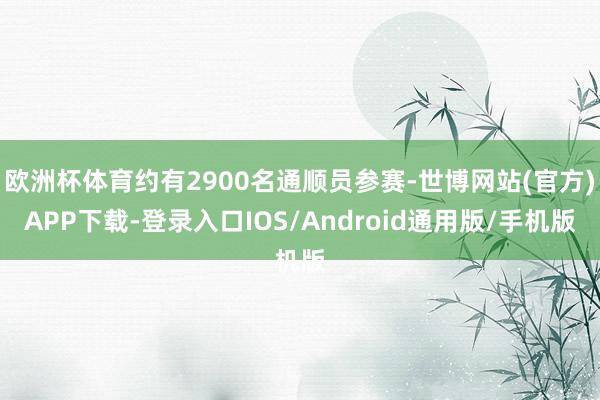 欧洲杯体育约有2900名通顺员参赛-世博网站(官方)APP下载-登录入口IOS/Android通用版/手机版