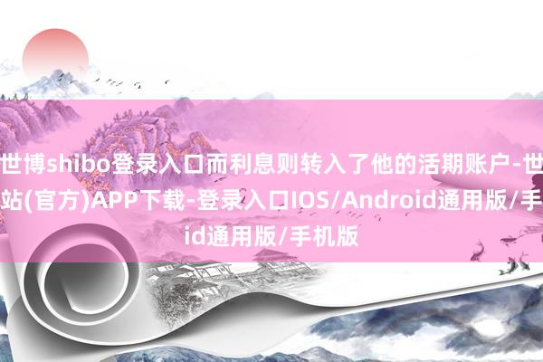 世博shibo登录入口而利息则转入了他的活期账户-世博网站(官方)APP下载-登录入口IOS/Android通用版/手机版