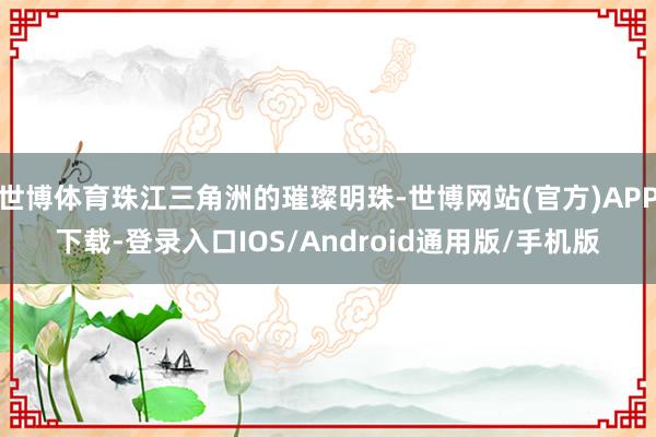 世博体育珠江三角洲的璀璨明珠-世博网站(官方)APP下载-登录入口IOS/Android通用版/手机版