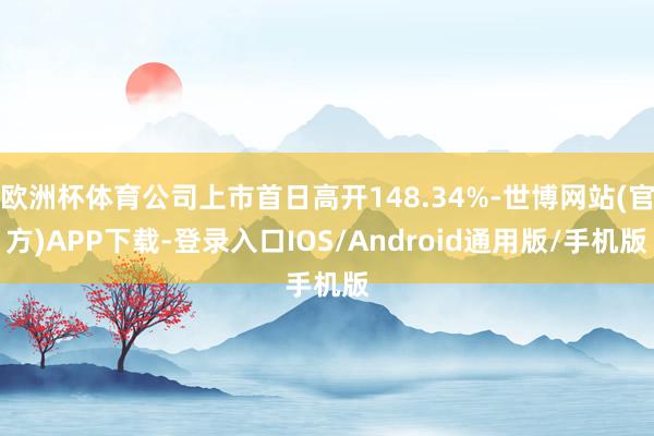 欧洲杯体育公司上市首日高开148.34%-世博网站(官方)APP下载-登录入口IOS/Android通用版/手机版