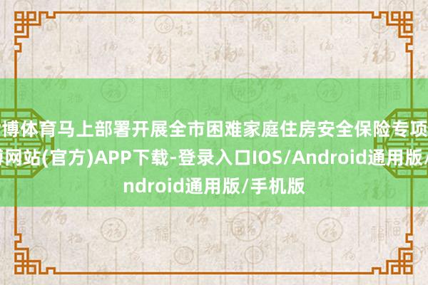 世博体育马上部署开展全市困难家庭住房安全保险专项监督-世博网站(官方)APP下载-登录入口IOS/Android通用版/手机版