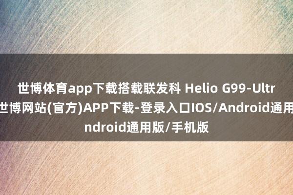 世博体育app下载搭载联发科 Helio G99-Ultra 芯片组-世博网站(官方)APP下载-登录入口IOS/Android通用版/手机版