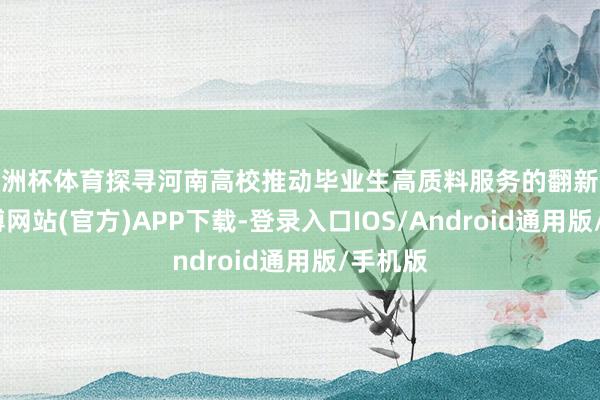 欧洲杯体育探寻河南高校推动毕业生高质料服务的翻新举措-世博网站(官方)APP下载-登录入口IOS/Android通用版/手机版