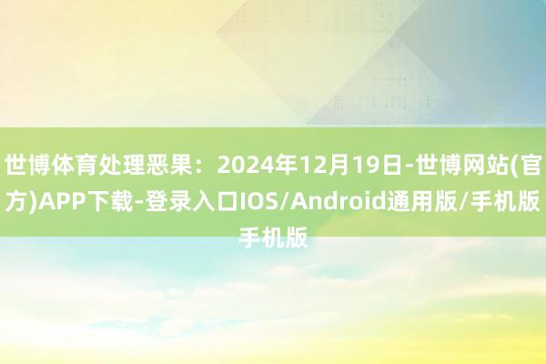 世博体育处理恶果：2024年12月19日-世博网站(官方)APP下载-登录入口IOS/Android通用版/手机版