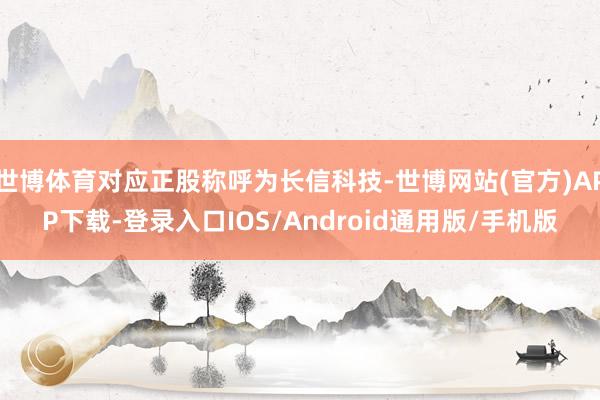 世博体育对应正股称呼为长信科技-世博网站(官方)APP下载-登录入口IOS/Android通用版/手机版