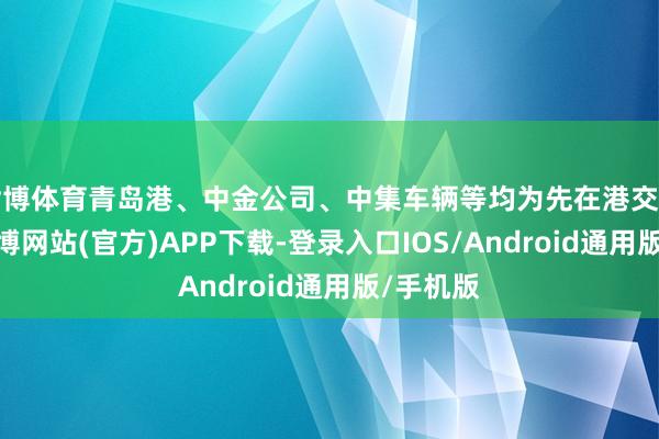 世博体育青岛港、中金公司、中集车辆等均为先在港交所上市-世博网站(官方)APP下载-登录入口IOS/Android通用版/手机版
