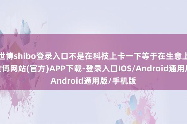 世博shibo登录入口不是在科技上卡一下等于在生意上卡一下-世博网站(官方)APP下载-登录入口IOS/Android通用版/手机版