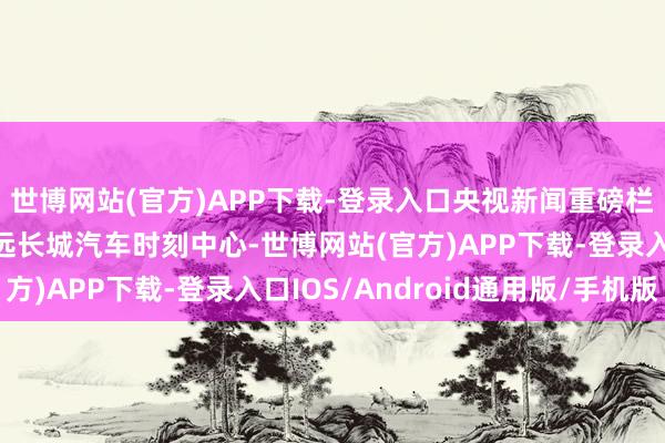 世博网站(官方)APP下载-登录入口央视新闻重磅栏目《顶级执行室》长远长城汽车时刻中心-世博网站(官方)APP下载-登录入口IOS/Android通用版/手机版