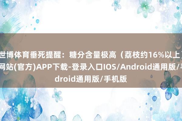 世博体育垂死提醒：糖分含量极高（荔枝约16%以上）-世博网站(官方)APP下载-登录入口IOS/Android通用版/手机版