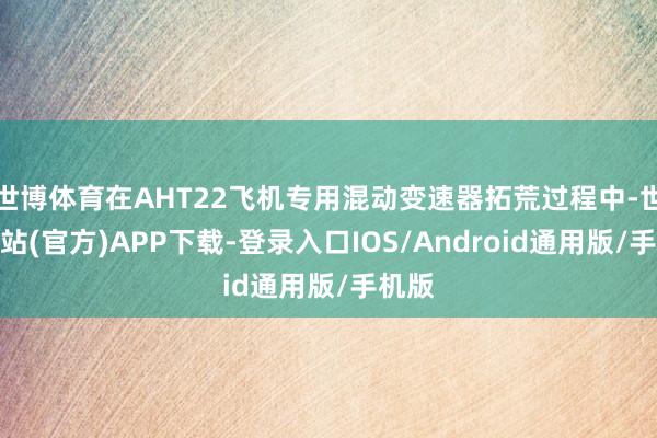 世博体育在AHT22飞机专用混动变速器拓荒过程中-世博网站(官方)APP下载-登录入口IOS/Android通用版/手机版