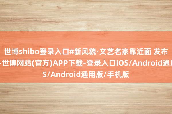 世博shibo登录入口#新风貌·文艺名家靠近面 发布于：陕西省-世博网站(官方)APP下载-登录入口IOS/Android通用版/手机版