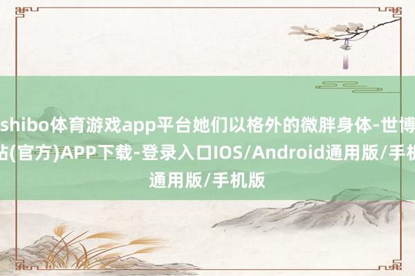 shibo体育游戏app平台她们以格外的微胖身体-世博网站(官方)APP下载-登录入口IOS/Android通用版/手机版