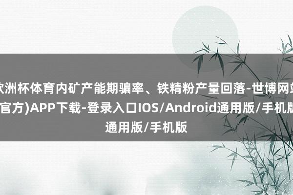 欧洲杯体育内矿产能期骗率、铁精粉产量回落-世博网站(官方)APP下载-登录入口IOS/Android通用版/手机版