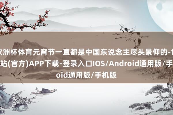 欧洲杯体育元宵节一直都是中国东说念主尽头景仰的-世博网站(官方)APP下载-登录入口IOS/Android通用版/手机版